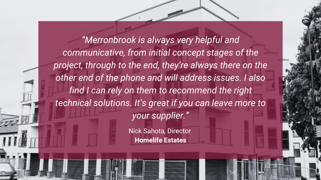 Nick Sahota, Director at Homelife Estates, commented: “Merronbrook is always very helpful and communicative, from initial concept stages of the project, through to the end, they’re always there on the other end of the phone and will address issues. I also find I can rely on them to recommend the right technical solutions. It’s great if you can leave more to your supplier.”